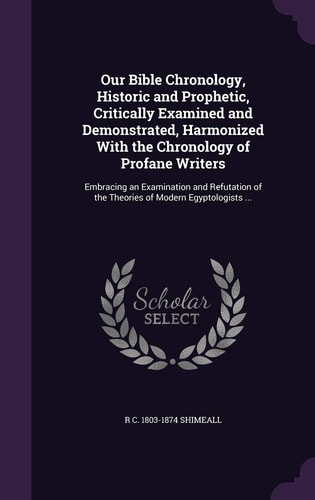 Our Bible Chronology, Historic and Prophetic, Critically Examined and Demonstrated, Harmonized with the Chronology of Profane Writers Embracing an Examination and Refutation of the Theories of Modern Egyptologists ...