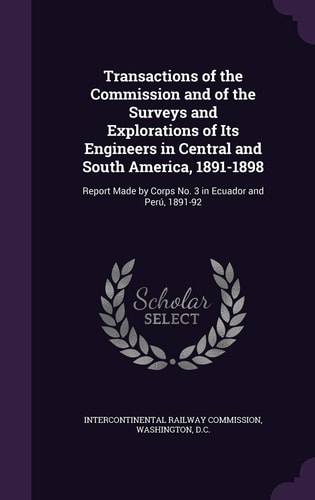 Transactions of the Commission and of the Surveys and Explorations of Its Engineers in Central and South America, 1891-1898 Report Made by Corps No. 3 in Ecuador and Peru, 1891-92