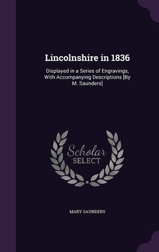 Lincolnshire in 1836 Displayed in a Series of Engravings, With Accompanying Descriptions [By M. Saunders]