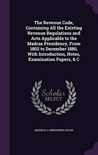The Revenue Code, Containing All the Existing Revenue Regulations and Acts Applicable to the Madras Presidency, From 1802 to December 1880, With Introduction, Notes, Examination Papers, & C