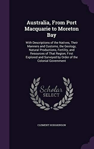 Australia, From Port Macquarie to Moreton Bay With Descriptions of the Natives, Their Manners and Customs, the Geology, Natural Productions, Fertility, and Resources of That Region; First Explored and Surveyed by Order of the Colonial Government