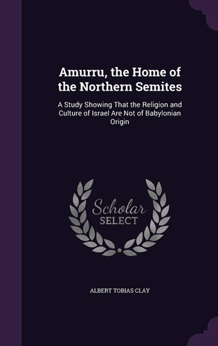 Amurru, the Home of the Northern Semites A Study Showing That the Religion and Culture of Israel Are Not of Babylonian Origin