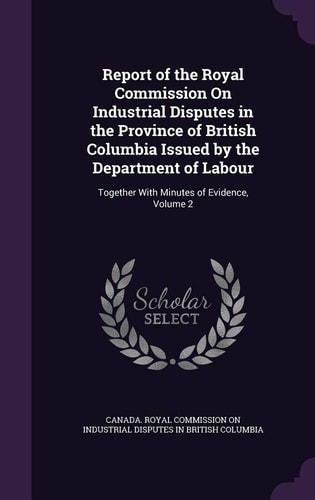 Report of the Royal Commission on Industrial Disputes in the Province of British Columbia Issued by the Department of Labour Together with Minutes of Evidence, Volume 2