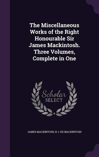 The Miscellaneous Works of the Right Honourable Sir James Mackintosh. Three Volumes, Complete in One