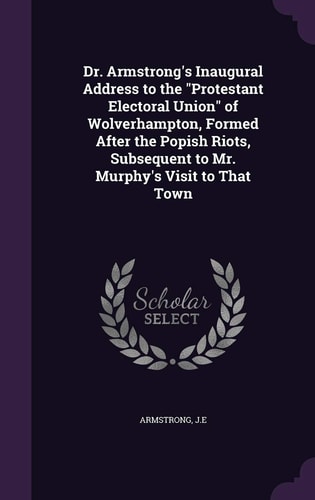Dr. Armstrong's Inaugural Address to the "Protestant Electoral Union" of Wolverhampton, Formed After the Popish Riots, Subsequent to Mr. Murphy's Visit to That Town