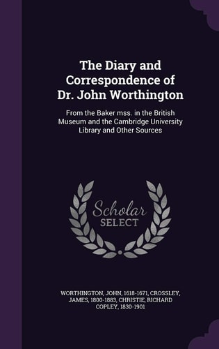 The Diary and Correspondence of Dr. John Worthington From the Baker Mss. in the British Museum and the Cambridge University Library and Other Sources