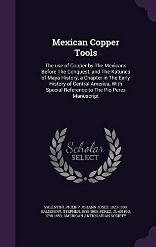 Mexican Copper Tools The Use of Copper by The Mexicans Before The Conquest, and The Katunes of Maya History, a Chapter in The Early History of Central America, With Special Reference to The Pio Perez Manuscript