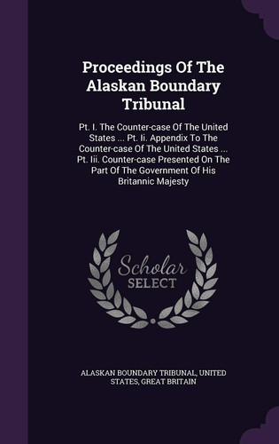 Proceedings of the Alaskan Boundary Tribunal PT. I. the Counter-Case of the United States ... PT. II. Appendix to the Counter-Case of the United States ... PT. III. Counter-Case Presented on the Part of the Government of His Britannic Majesty