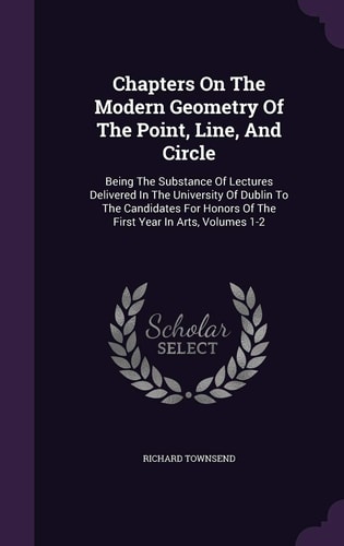 Chapters On The Modern Geometry Of The Point, Line, And Circle Being The Substance Of Lectures Delivered In The University Of Dublin To The Candidates For Honors Of The First Year In Arts, Volumes 1-2