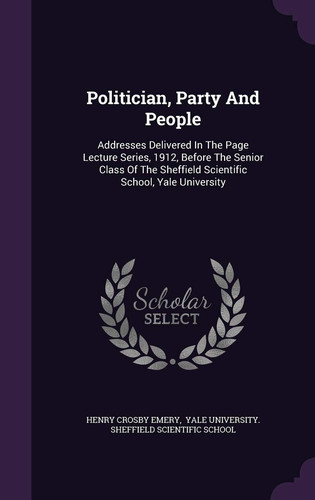 Politician, Party And People Addresses Delivered In The Page Lecture Series, 1912, Before The Senior Class Of The Sheffield Scientific School, Yale University