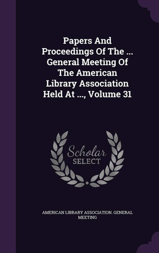Papers and Proceedings of the ... General Meeting of the American Library Association Held at ... , Volume 31
