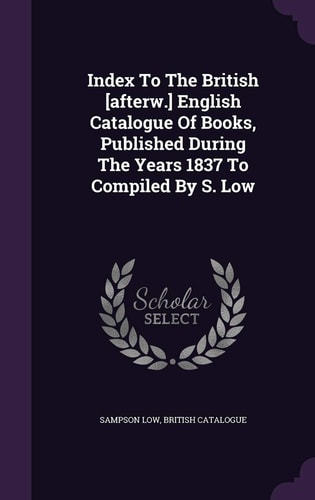 Index to the British [Afterw. ] English Catalogue of Books, Published During the Years 1837 to Compiled by S. Low