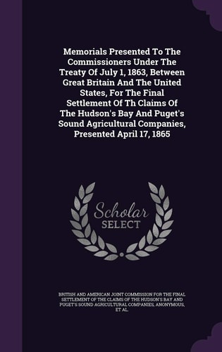 Memorials Presented to the Commissioners Under the Treaty of July 1, 1863, Between Great Britain and the United States, for the Final Settlement of the Claims of the Hudson's Bay and Puget's Sound Agricultural Companies, Presented April 17, 1865