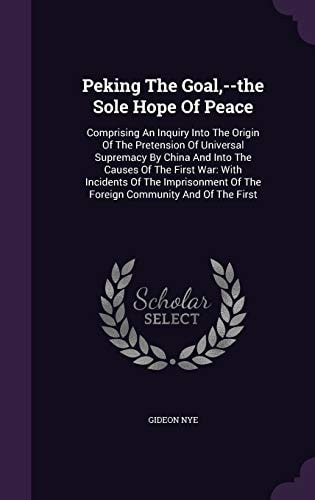 Peking the Goal, --The Sole Hope of Peace Comprising an Inquiry Into the Origin of the Pretension of Universal Supremacy by China and Into the Causes of the First War: With Incidents of the Imprisonment of the Foreign Community and of the First