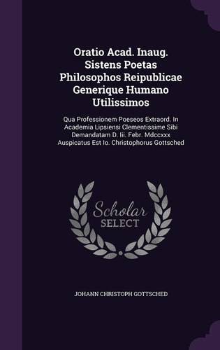 Oratio Acad. Inaug. Sistens Poetas Philosophos Reipublicae Generique Humano Utilissimos Qua Professionem Poeseos Extraord. in Academia Lipsiensi Clementissime Sibi Demandatam D. III. Febr. MDCCXXX Auspicatus Est IO. Christophorus Gottsched
