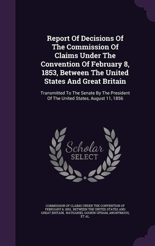 Report Of Decisions Of The Commission Of Claims Under The Convention Of February 8, 1853, Between The United States And Great Britain Transmitted To The Senate By The President Of The United States, August 11, 1856
