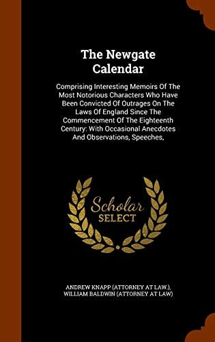 The Newgate Calendar Comprising Interesting Memoirs Of The Most Notorious Characters Who Have Been Convicted Of Outrages On The Laws Of England Since The Commencement Of The Eighteenth Century: With Occasional Anecdotes And Observations, Speeches,