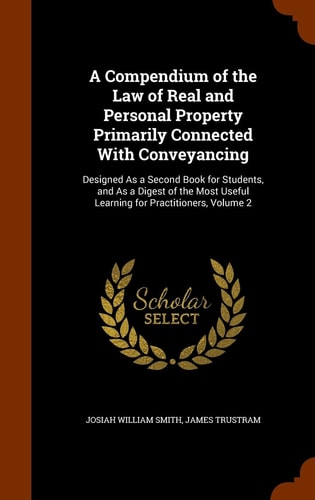 A Compendium of the Law of Real and Personal Property Primarily Connected With Conveyancing Designed As a Second Book for Students, and As a Digest of the Most Useful Learning for Practitioners, Volume 2