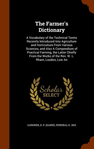 The Farmer's Dictionary A Vocabulary of the Technical Terms Recently Introduced Into Agriculture and Horticulture From Various Sciences, and Also A Compendium of Practical Farming, the Latter Chiefly From the Works of the Rev. W. L. Rham, Loudon, Low An