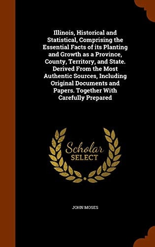 Illinois, Historical and Statistical, Comprising the Essential Facts of Its Planting and Growth as a Province, County, Territory, and State. Derived From the Most Authentic Sources, Including Original Documents and Papers. Together With Carefully Prepared