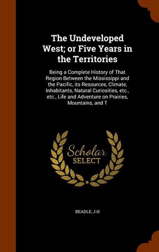 The Undeveloped West; Or Five Years in the Territories Being a Complete History of That Region Between the Mississippi and the Pacific, Its Resources, Climate, Inhabitants, Natural Curiosities, Etc. , Etc. , Life and Adventure on Prairies, Mountains, and T