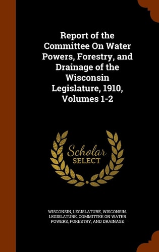 Report of the Committee on Water Powers, Forestry, and Drainage of the Wisconsin Legislature, 1910, Volumes 1-2