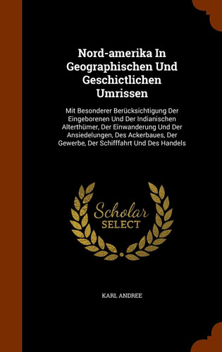 Nord-amerika In Geographischen Und Geschictlichen Umrissen Mit Besonderer Berücksichtigung Der Eingeborenen Und Der Indianischen Alterthümer, Der Einwanderung Und Der Ansiedelungen, Des Ackerbaues, Der Gewerbe, Der Schifffahrt Und Des Handels