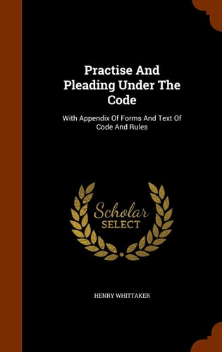 Practise And Pleading Under The Code With Appendix Of Forms And Text Of Code And Rules