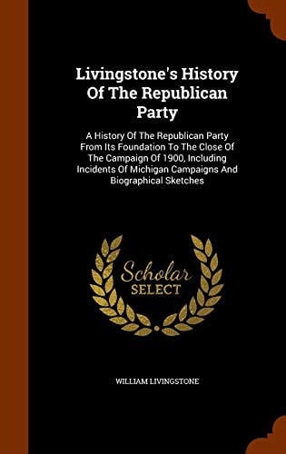 Livingstone's History Of The Republican Party A History Of The Republican Party From Its Foundation To The Close Of The Campaign Of 1900, Including Incidents Of Michigan Campaigns And Biographical Sketches