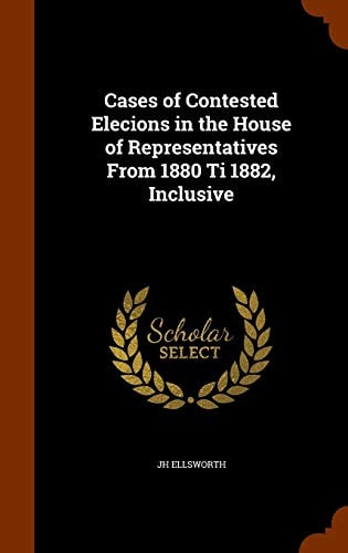 Cases of Contested Elecions in the House of Representatives From 1880 Ti 1882, Inclusive