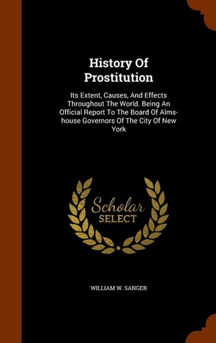 History Of Prostitution Its Extent, Causes, And Effects Throughout The World. Being An Official Report To The Board Of Alms-house Governors Of The City Of New York
