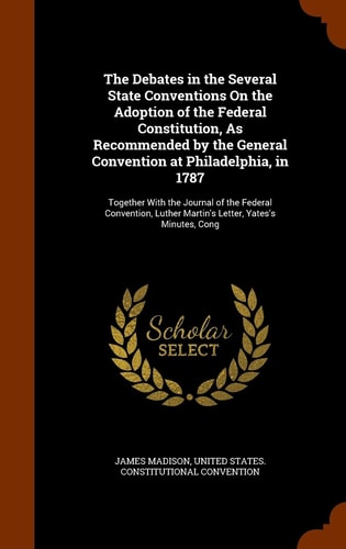 The Debates in the Several State Conventions On the Adoption of the Federal Constitution, As Recommended by the General Convention at Philadelphia, in 1787 Together With the Journal of the Federal Convention, Luther Martin's Letter, Yates's Minutes, Cong