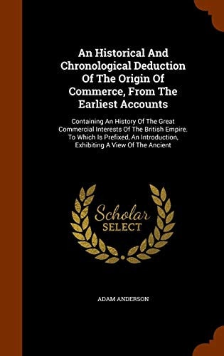 An Historical And Chronological Deduction Of The Origin Of Commerce, From The Earliest Accounts Containing An History Of The Great Commercial Interests Of The British Empire. To Which Is Prefixed, An Introduction, Exhibiting A View Of The Ancient