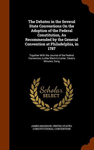 The Debates in the Several State Conventions On the Adoption of the Federal Constitution, As Recommended by the General Convention at Philadelphia, in 1787 Together With the Journal of the Federal Convention, Luther Martin's Letter, Yates's Minutes, Cong