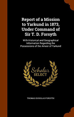 Report of a Mission to Yarkund in 1873, Under Command of Sir T. D. Forsyth With Historical and Geographical Information Regarding the Possessions of the Ameer of Yarkund