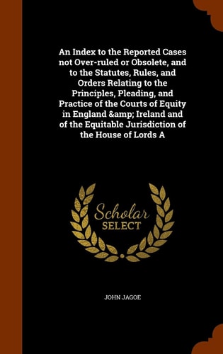An Index to the Reported Cases Not Over-ruled Or Obsolete, and to the Statutes, Rules, and Orders Relating to the Principles, Pleading, and Practice of the Courts of Equity in England & Ireland and of the Equitable Jurisdiction of the House of Lords A