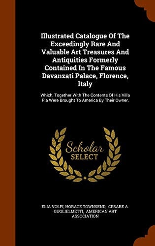 Illustrated Catalogue Of The Exceedingly Rare And Valuable Art Treasures And Antiquities Formerly Contained In The Famous Davanzati Palace, Florence, Italy Which, Together With The Contents Of His Villa Pia Were Brought To America By Their Owner,