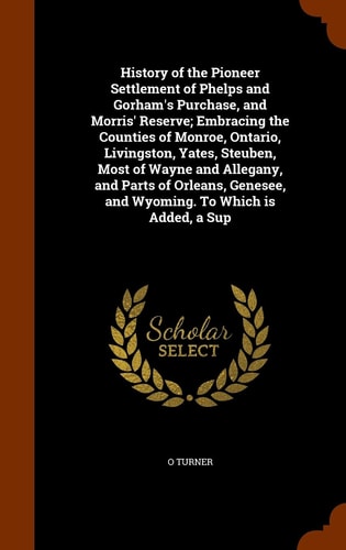 History of the Pioneer Settlement of Phelps and Gorham's Purchase, and Morris' Reserve; Embracing the Counties of Monroe, Ontario, Livingston, Yates, Steuben, Most of Wayne and Allegany, and Parts of Orleans, Genesee, and Wyoming. to Which Is Added, a Sup