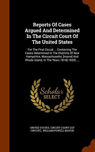 Reports of Cases Argued and Determined in the Circuit Court of the United States For the First Circuit ... Containing the Cases Determined in the Districts of New Hampshire, Massachusetts, [Maine] and Rhode Island, in the Years 1816[-1830] ... ,