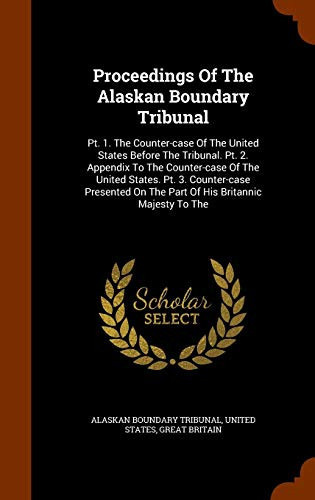 Proceedings of the Alaskan Boundary Tribunal PT. 1. the Counter-Case of the United States Before the Tribunal. PT. 2. Appendix to the Counter-Case of the United States. PT. 3. Counter-Case Presented on the Part of His Britannic Majesty to The