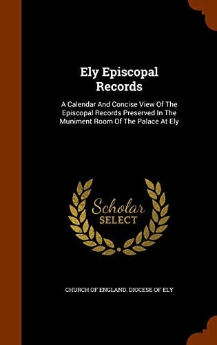 Ely Episcopal Records A Calendar and Concise View of the Episcopal Records Preserved in the Muniment Room of the Palace at Ely