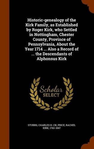 Historic-Genealogy of the Kirk Family, As Established by Roger Kirk, Who Settled in Nottingham, Chester County, Province of Pennsylvania, about the Year 1714 ... Also a Record of ... the Descendants of Alphonsus Kirk
