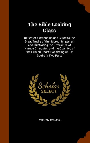 The Bible Looking Glass Reflector, Companion and Guide to the Great Truths of the Sacred Scriptures, and Illustrating the Diversities of Human Character, and the Qualities of the Human Heart: Consisting of Six Books in Two Parts