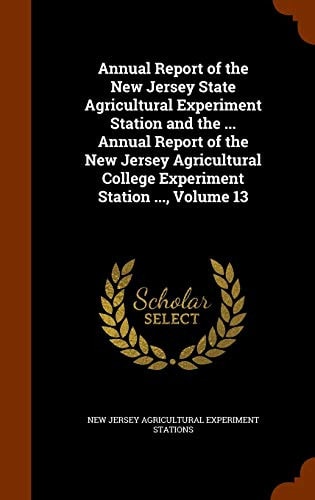 Annual Report of the New Jersey State Agricultural Experiment Station and the ... Annual Report of the New Jersey Agricultural College Experiment Station ... , Volume 13