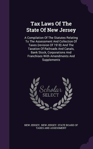 Tax Laws of the State of New Jersey A Compilation of the Statutes Relating to the Assessment and Collection of Taxes (Revision of 1918) and the Taxation of Railroads and Canals, Bank Stock, Corporations and Franchises with Amendments and Supplements
