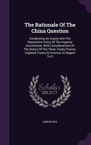 The Rationale Of The China Question Comprising An Inquiry Into The Repressive Policy Of The Imperial Government, With Considerations Of The Duties Of The Three Treaty Powers, England, France & America, In Regard To It