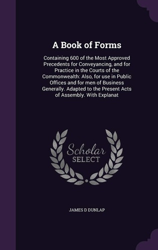 A Book of Forms Containing 600 of the Most Approved Precedents for Conveyancing, and for Practice in the Courts of the Commonwealth: Also, for Use in Public Offices and for Men of Business Generally. Adapted to the Present Acts of Assembly. With Explanat