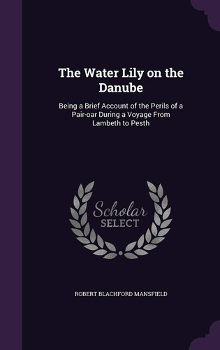 The Water Lily on the Danube Being a Brief Account of the Perils of a Pair-oar During a Voyage From Lambeth to Pesth