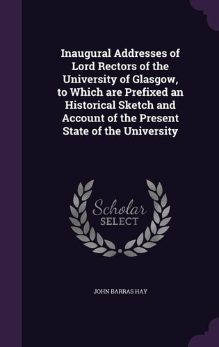 Inaugural Addresses of Lord Rectors of the University of Glasgow, to Which Are Prefixed an Historical Sketch and Account of the Present State of the University