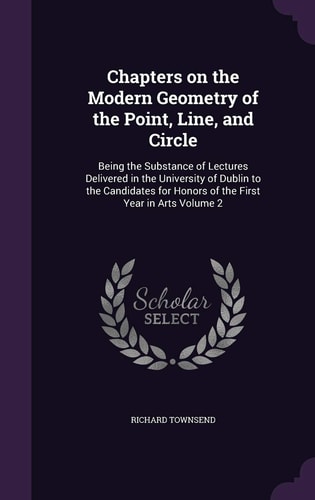 Chapters on the Modern Geometry of the Point, Line, and Circle Being the Substance of Lectures Delivered in the University of Dublin to the Candidates for Honors of the First Year in Arts Volume 2